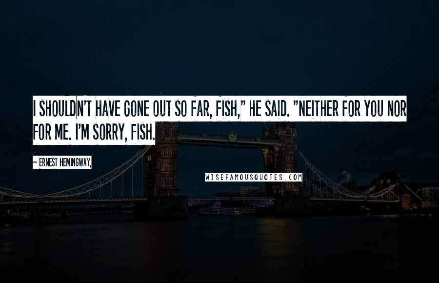 Ernest Hemingway, Quotes: I shouldn't have gone out so far, fish," he said. "Neither for you nor for me. I'm sorry, fish.