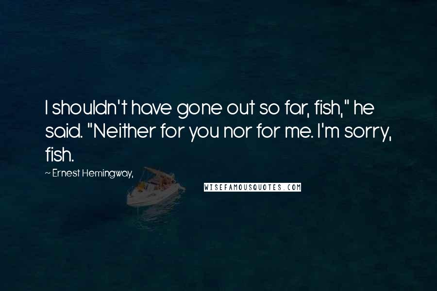 Ernest Hemingway, Quotes: I shouldn't have gone out so far, fish," he said. "Neither for you nor for me. I'm sorry, fish.