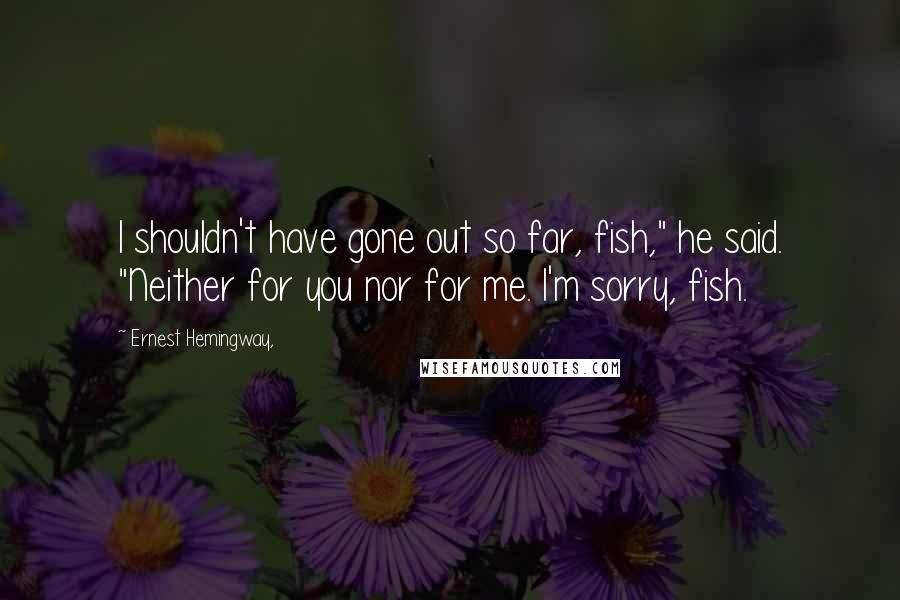 Ernest Hemingway, Quotes: I shouldn't have gone out so far, fish," he said. "Neither for you nor for me. I'm sorry, fish.