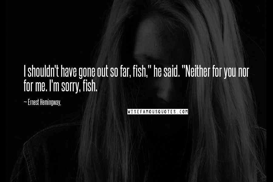 Ernest Hemingway, Quotes: I shouldn't have gone out so far, fish," he said. "Neither for you nor for me. I'm sorry, fish.