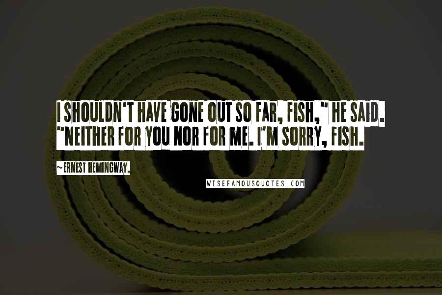 Ernest Hemingway, Quotes: I shouldn't have gone out so far, fish," he said. "Neither for you nor for me. I'm sorry, fish.