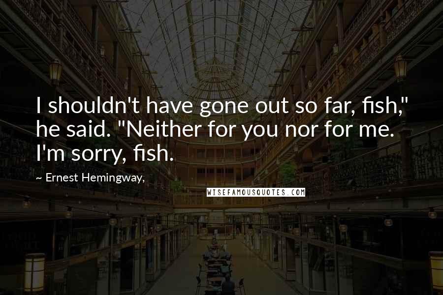 Ernest Hemingway, Quotes: I shouldn't have gone out so far, fish," he said. "Neither for you nor for me. I'm sorry, fish.