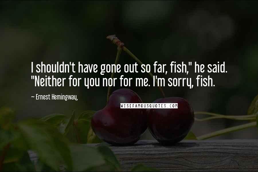 Ernest Hemingway, Quotes: I shouldn't have gone out so far, fish," he said. "Neither for you nor for me. I'm sorry, fish.