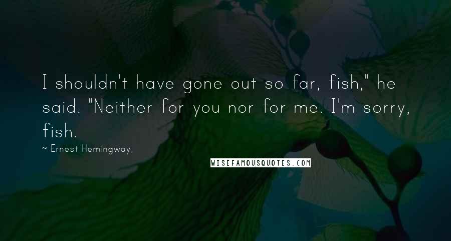 Ernest Hemingway, Quotes: I shouldn't have gone out so far, fish," he said. "Neither for you nor for me. I'm sorry, fish.