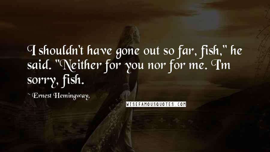 Ernest Hemingway, Quotes: I shouldn't have gone out so far, fish," he said. "Neither for you nor for me. I'm sorry, fish.