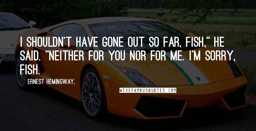 Ernest Hemingway, Quotes: I shouldn't have gone out so far, fish," he said. "Neither for you nor for me. I'm sorry, fish.