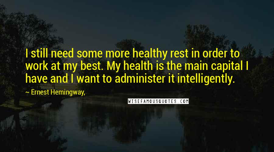 Ernest Hemingway, Quotes: I still need some more healthy rest in order to work at my best. My health is the main capital I have and I want to administer it intelligently.
