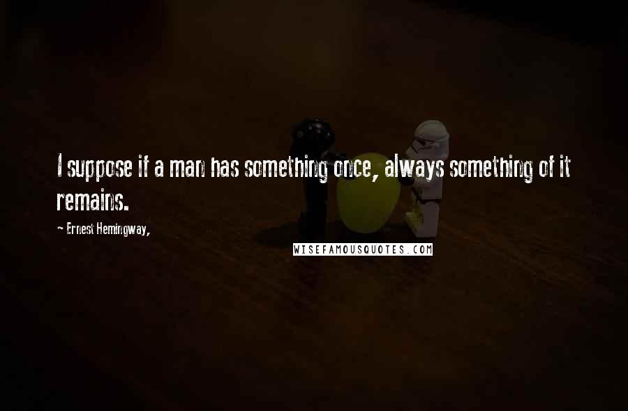 Ernest Hemingway, Quotes: I suppose if a man has something once, always something of it remains.