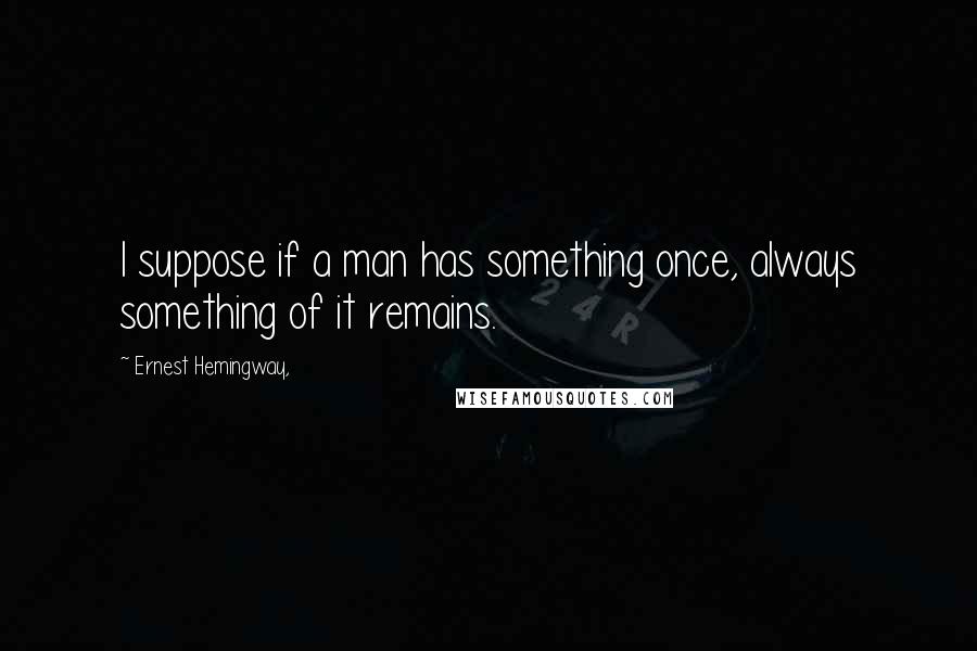 Ernest Hemingway, Quotes: I suppose if a man has something once, always something of it remains.