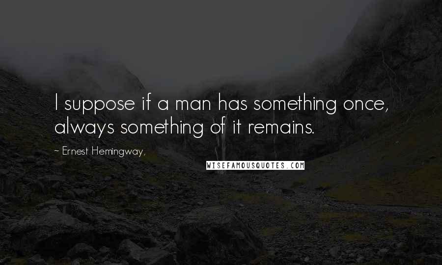 Ernest Hemingway, Quotes: I suppose if a man has something once, always something of it remains.