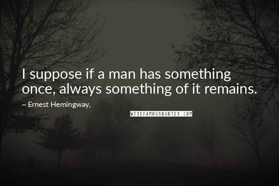 Ernest Hemingway, Quotes: I suppose if a man has something once, always something of it remains.