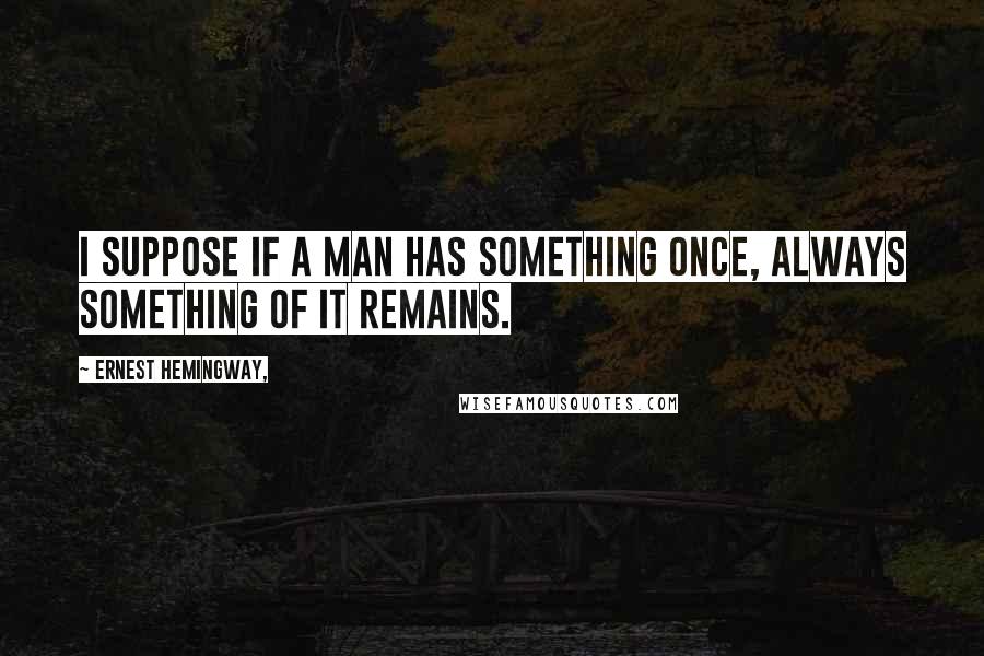 Ernest Hemingway, Quotes: I suppose if a man has something once, always something of it remains.