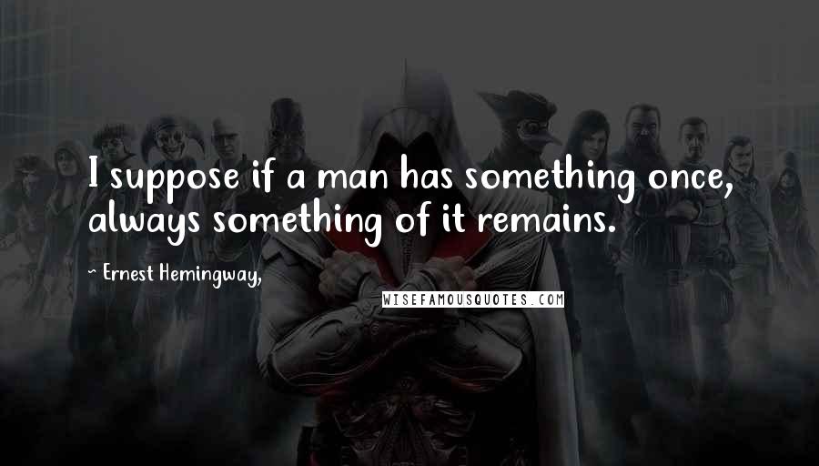 Ernest Hemingway, Quotes: I suppose if a man has something once, always something of it remains.