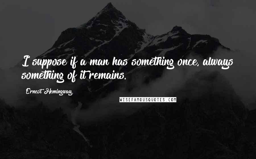 Ernest Hemingway, Quotes: I suppose if a man has something once, always something of it remains.