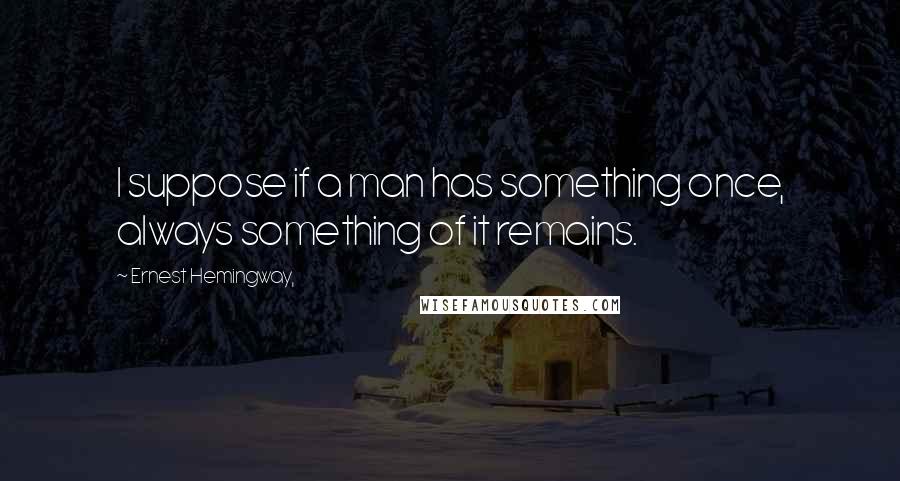 Ernest Hemingway, Quotes: I suppose if a man has something once, always something of it remains.