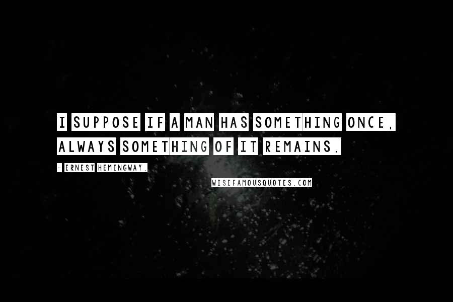 Ernest Hemingway, Quotes: I suppose if a man has something once, always something of it remains.