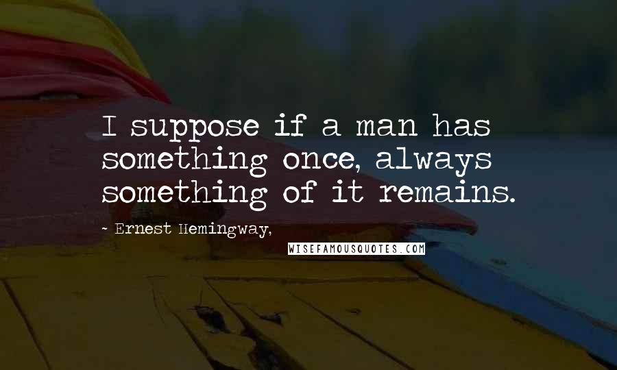 Ernest Hemingway, Quotes: I suppose if a man has something once, always something of it remains.