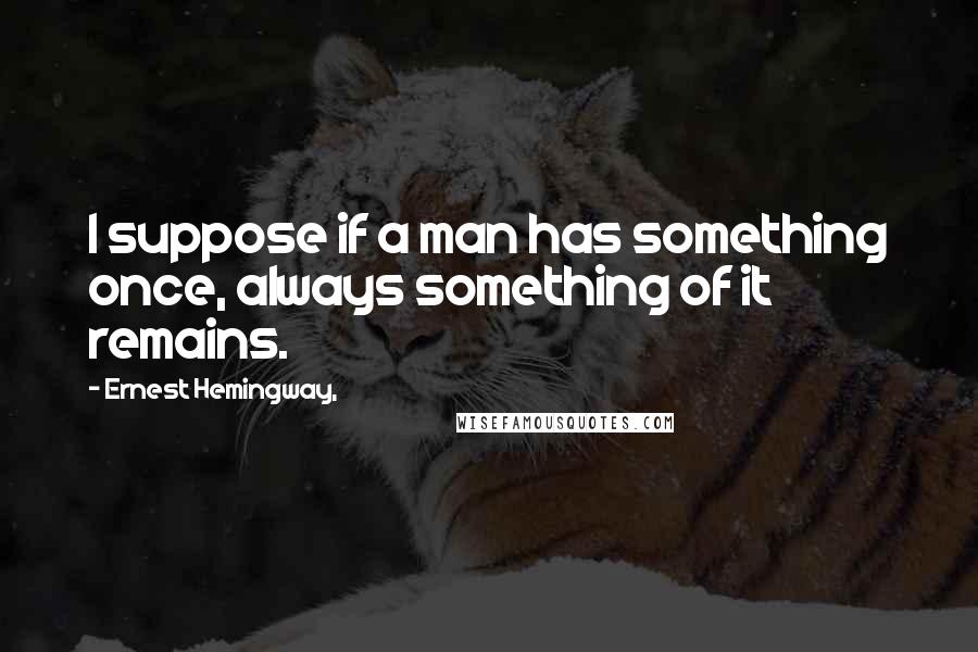 Ernest Hemingway, Quotes: I suppose if a man has something once, always something of it remains.