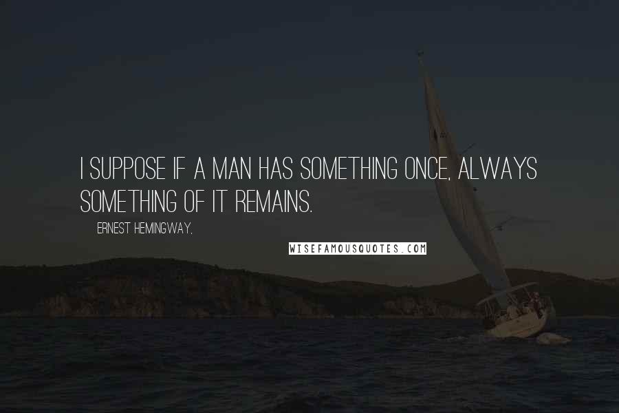 Ernest Hemingway, Quotes: I suppose if a man has something once, always something of it remains.