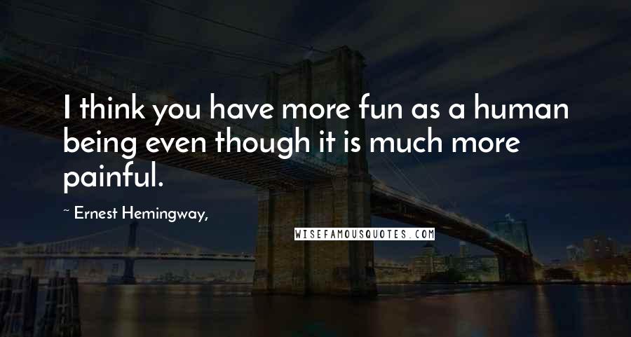 Ernest Hemingway, Quotes: I think you have more fun as a human being even though it is much more painful.