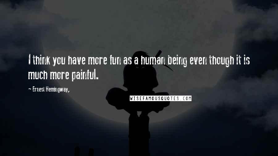 Ernest Hemingway, Quotes: I think you have more fun as a human being even though it is much more painful.