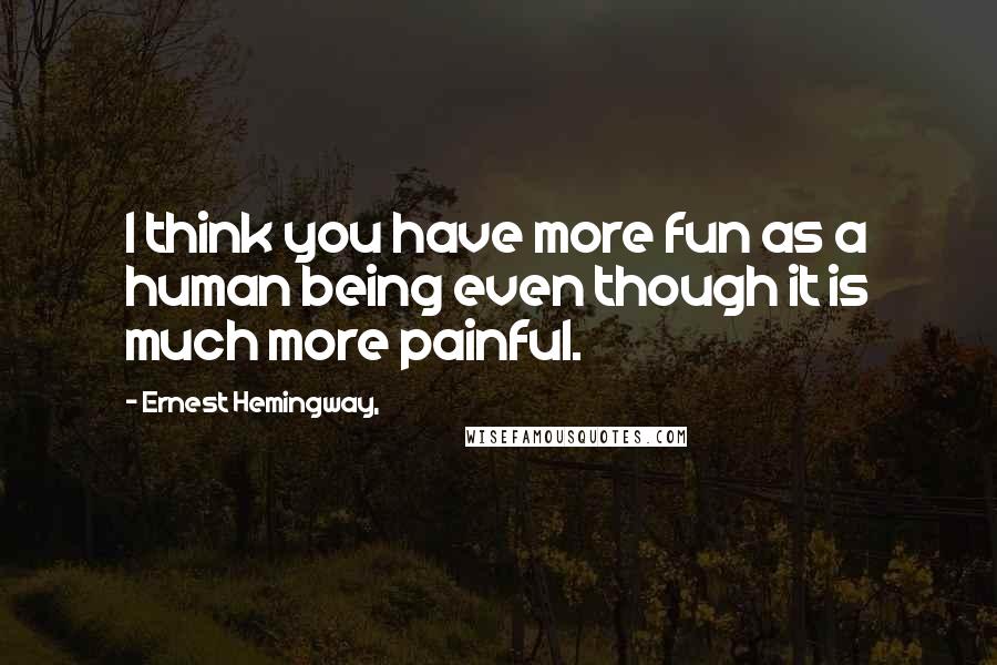 Ernest Hemingway, Quotes: I think you have more fun as a human being even though it is much more painful.