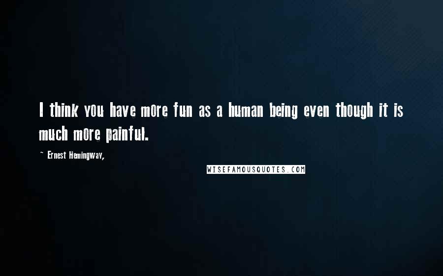 Ernest Hemingway, Quotes: I think you have more fun as a human being even though it is much more painful.