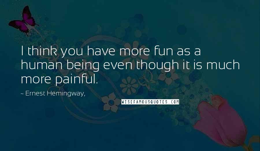 Ernest Hemingway, Quotes: I think you have more fun as a human being even though it is much more painful.