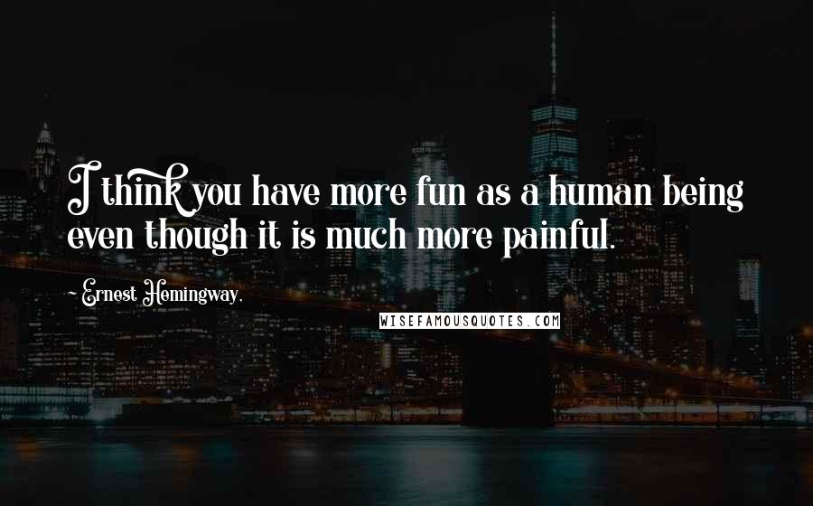 Ernest Hemingway, Quotes: I think you have more fun as a human being even though it is much more painful.