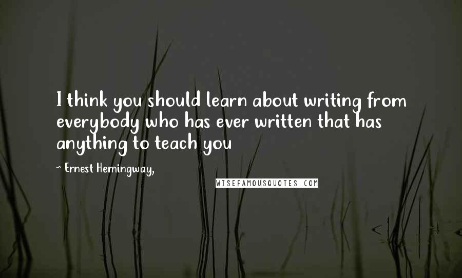Ernest Hemingway, Quotes: I think you should learn about writing from everybody who has ever written that has anything to teach you