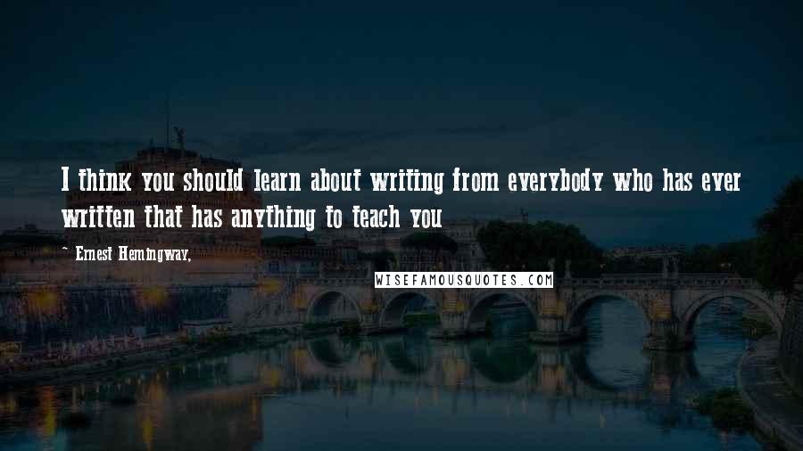 Ernest Hemingway, Quotes: I think you should learn about writing from everybody who has ever written that has anything to teach you