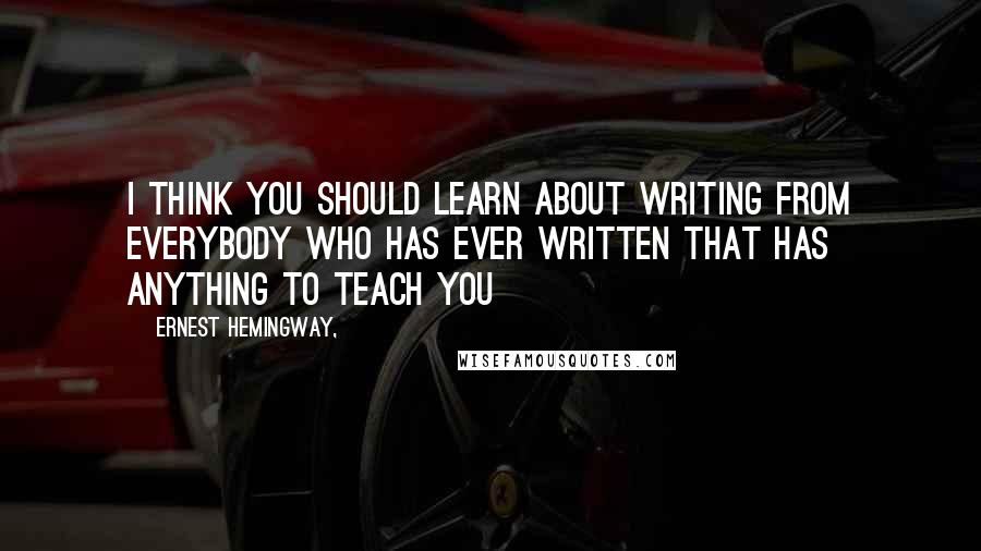 Ernest Hemingway, Quotes: I think you should learn about writing from everybody who has ever written that has anything to teach you