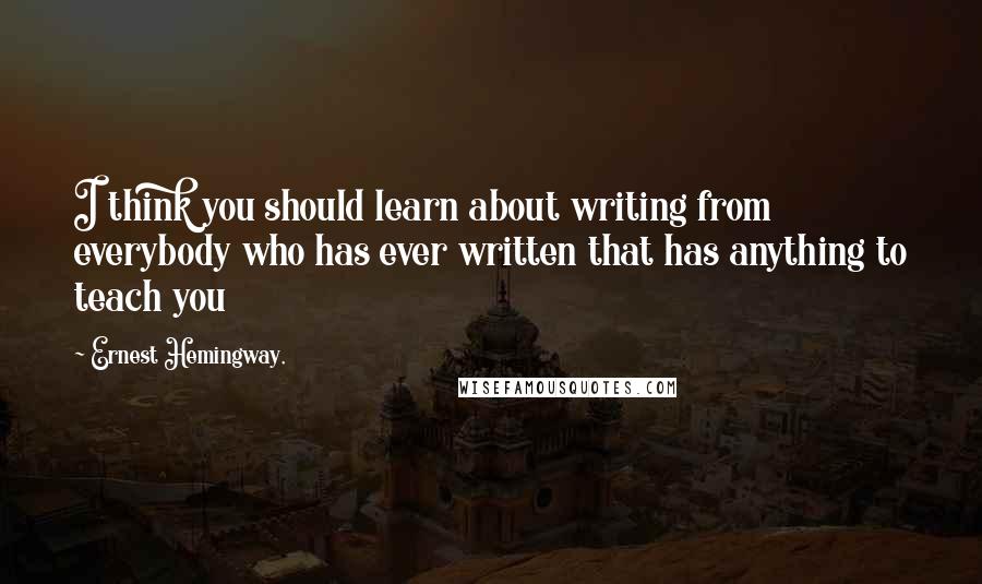 Ernest Hemingway, Quotes: I think you should learn about writing from everybody who has ever written that has anything to teach you