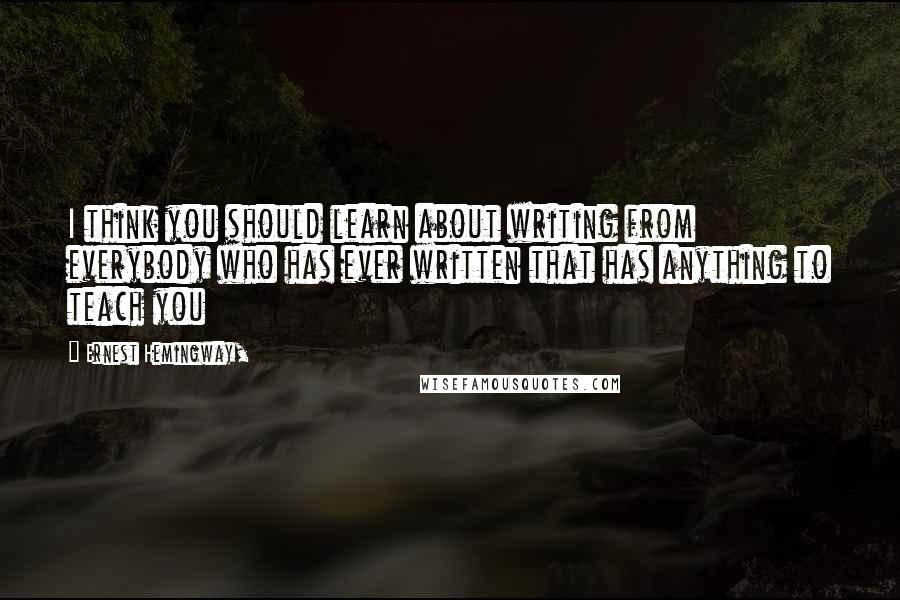 Ernest Hemingway, Quotes: I think you should learn about writing from everybody who has ever written that has anything to teach you