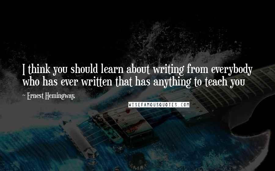 Ernest Hemingway, Quotes: I think you should learn about writing from everybody who has ever written that has anything to teach you