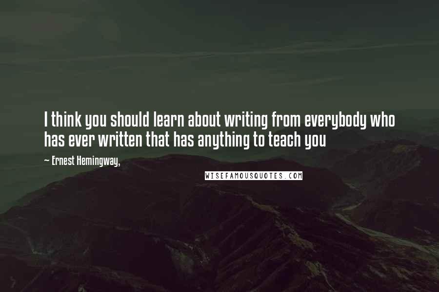 Ernest Hemingway, Quotes: I think you should learn about writing from everybody who has ever written that has anything to teach you