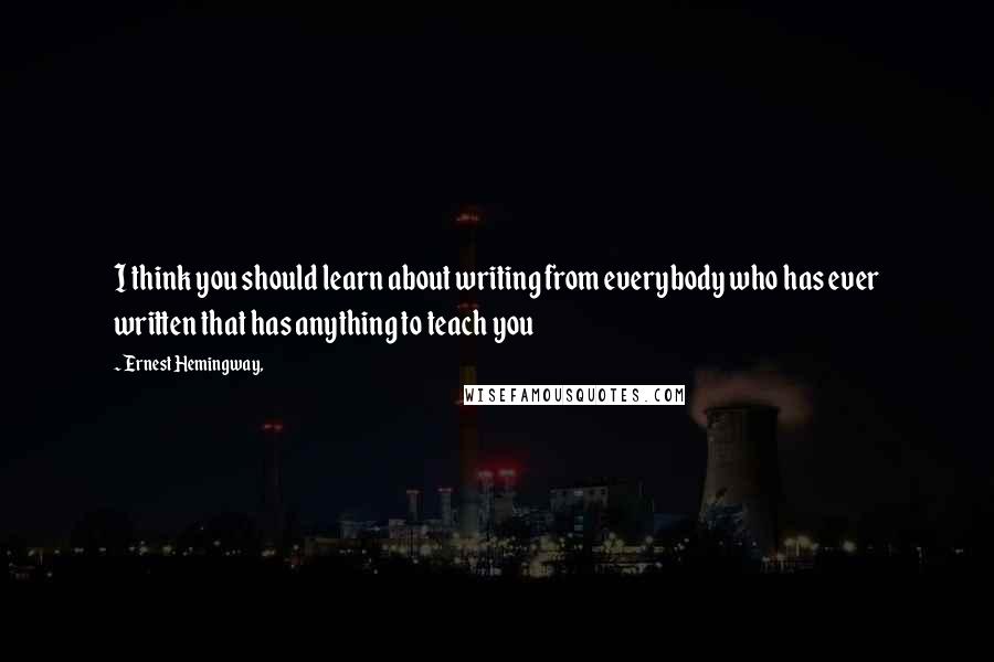 Ernest Hemingway, Quotes: I think you should learn about writing from everybody who has ever written that has anything to teach you
