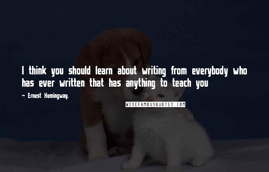 Ernest Hemingway, Quotes: I think you should learn about writing from everybody who has ever written that has anything to teach you
