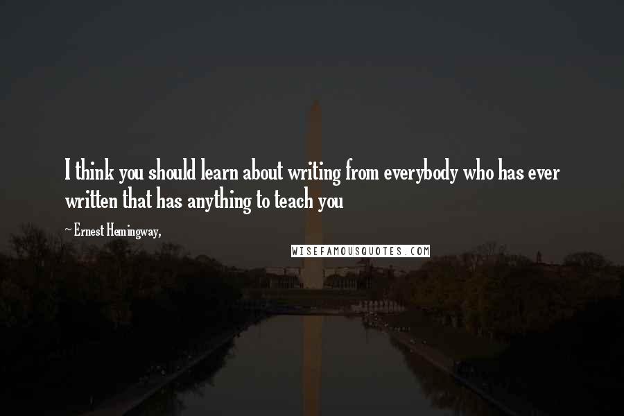 Ernest Hemingway, Quotes: I think you should learn about writing from everybody who has ever written that has anything to teach you