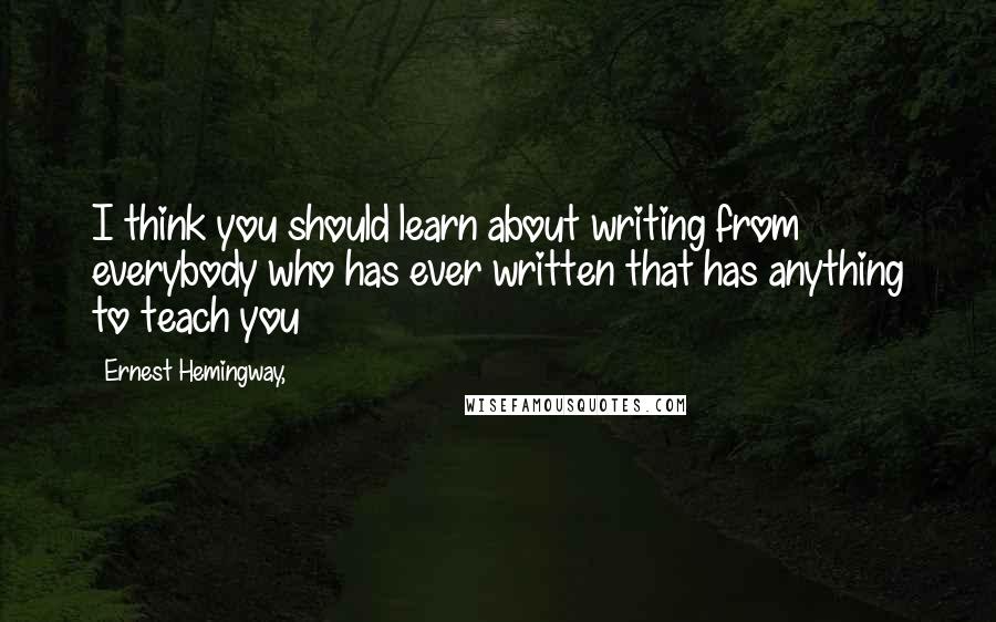 Ernest Hemingway, Quotes: I think you should learn about writing from everybody who has ever written that has anything to teach you