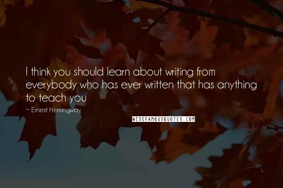 Ernest Hemingway, Quotes: I think you should learn about writing from everybody who has ever written that has anything to teach you