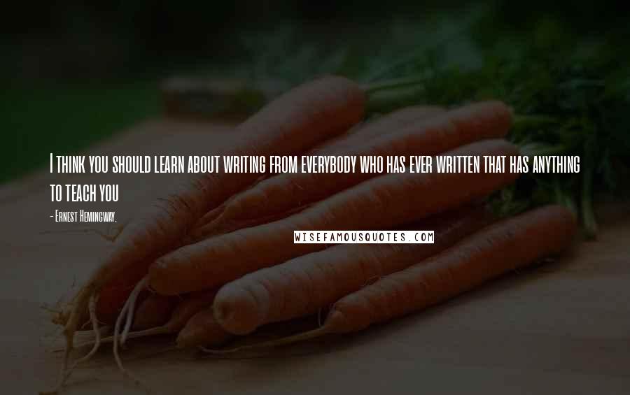 Ernest Hemingway, Quotes: I think you should learn about writing from everybody who has ever written that has anything to teach you