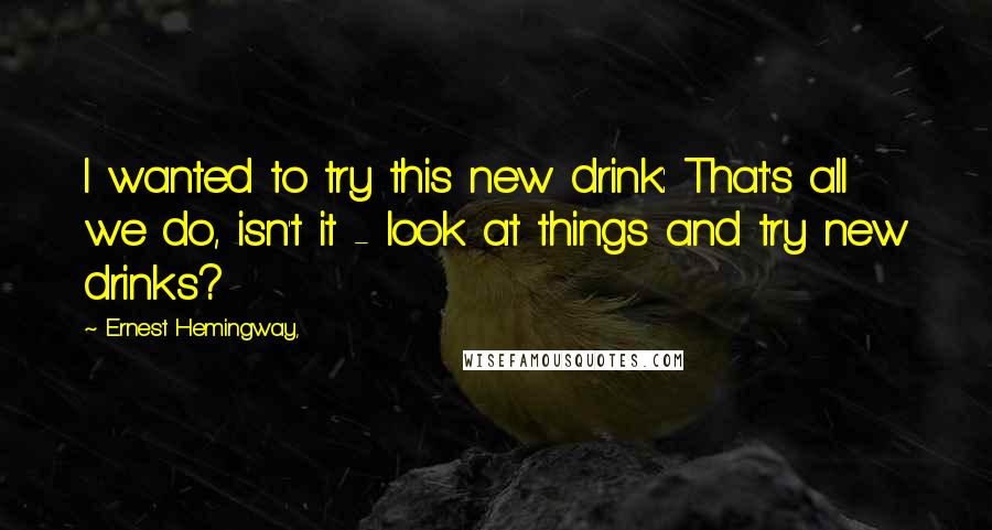 Ernest Hemingway, Quotes: I wanted to try this new drink: That's all we do, isn't it - look at things and try new drinks?