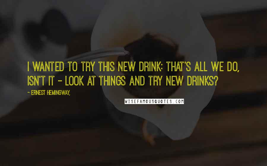 Ernest Hemingway, Quotes: I wanted to try this new drink: That's all we do, isn't it - look at things and try new drinks?