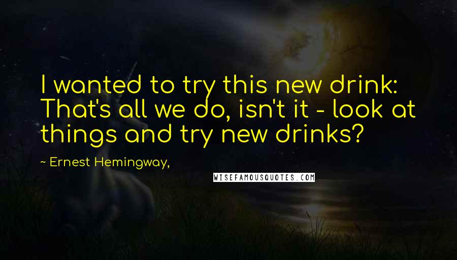 Ernest Hemingway, Quotes: I wanted to try this new drink: That's all we do, isn't it - look at things and try new drinks?