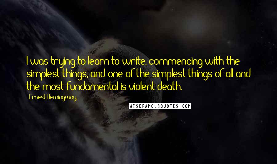 Ernest Hemingway, Quotes: I was trying to learn to write, commencing with the simplest things, and one of the simplest things of all and the most fundamental is violent death.