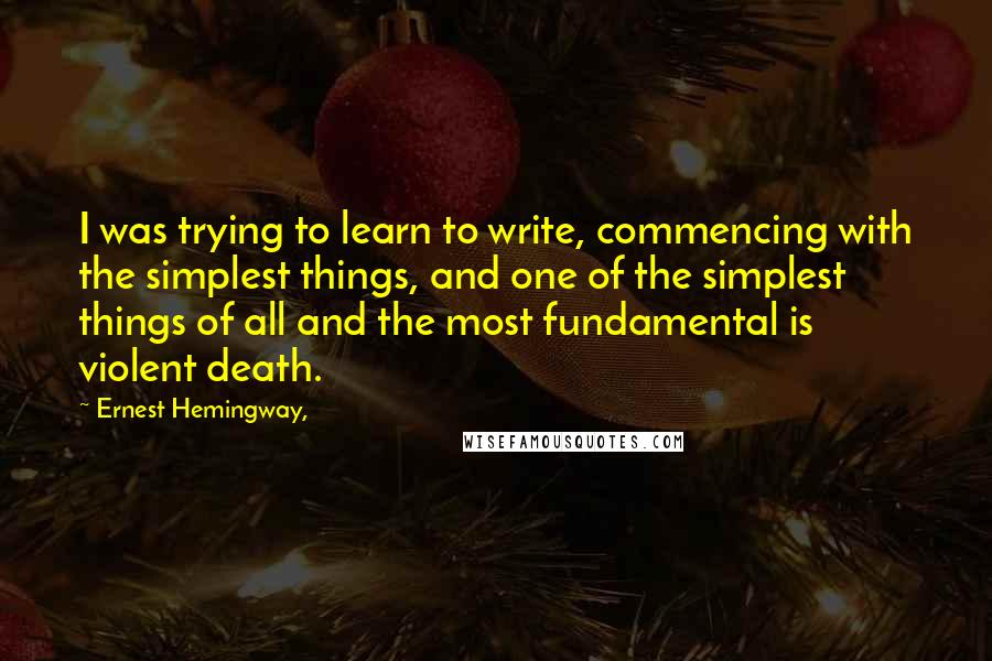 Ernest Hemingway, Quotes: I was trying to learn to write, commencing with the simplest things, and one of the simplest things of all and the most fundamental is violent death.