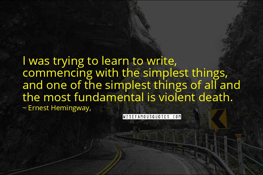 Ernest Hemingway, Quotes: I was trying to learn to write, commencing with the simplest things, and one of the simplest things of all and the most fundamental is violent death.