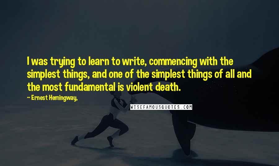 Ernest Hemingway, Quotes: I was trying to learn to write, commencing with the simplest things, and one of the simplest things of all and the most fundamental is violent death.