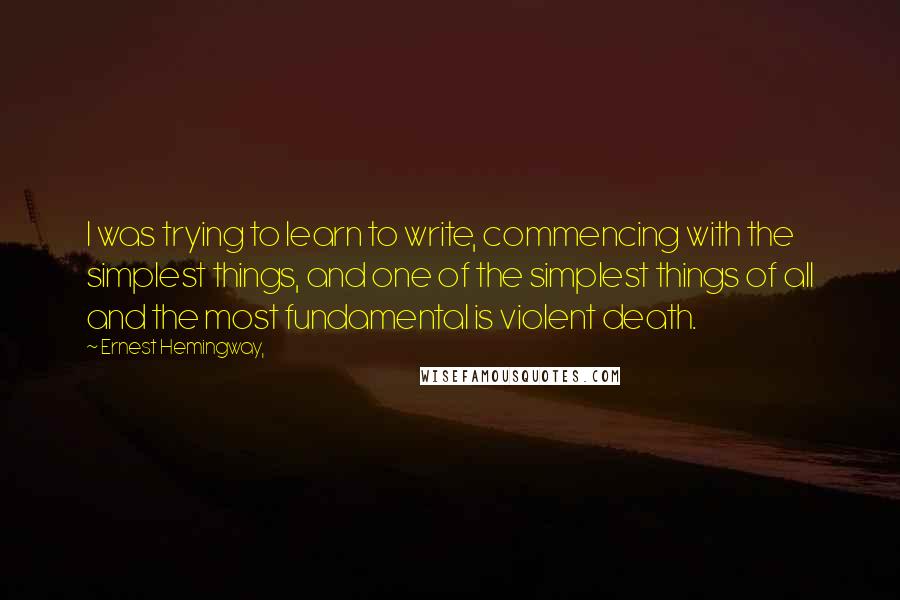 Ernest Hemingway, Quotes: I was trying to learn to write, commencing with the simplest things, and one of the simplest things of all and the most fundamental is violent death.